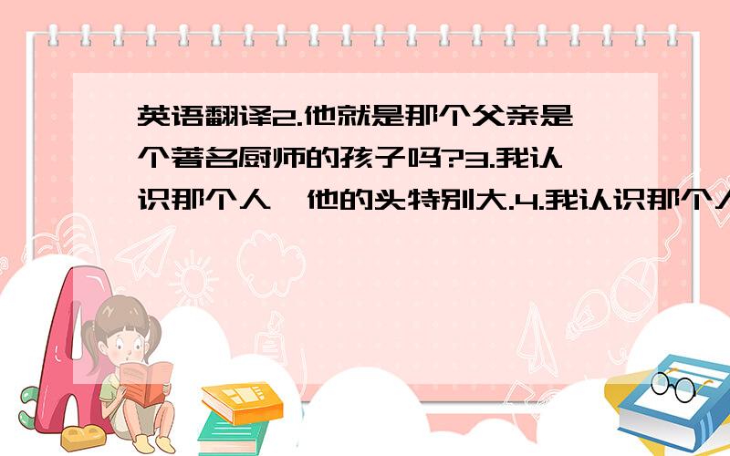 英语翻译2.他就是那个父亲是个著名厨师的孩子吗?3.我认识那个人,他的头特别大.4.我认识那个人,他昨天来过.请你把下面