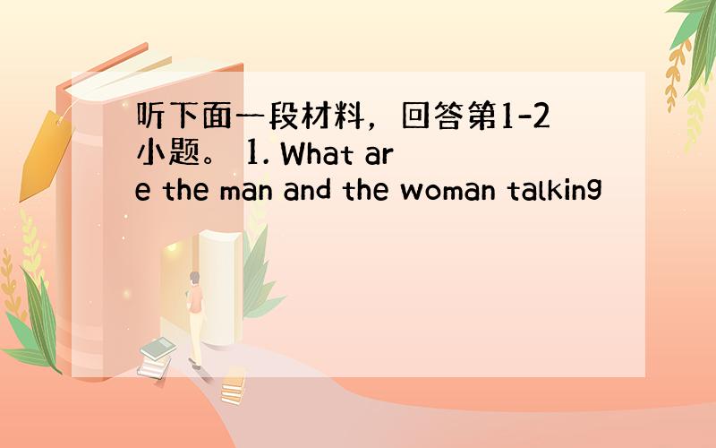 听下面一段材料，回答第1-2小题。 1. What are the man and the woman talking