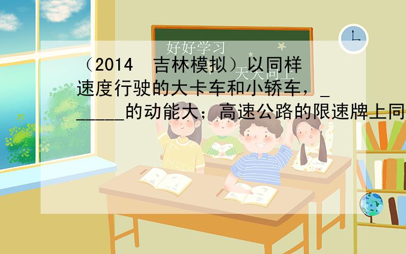 （2014•吉林模拟）以同样速度行驶的大卡车和小轿车，______的动能大；高速公路的限速牌上同时标明“120”和“10