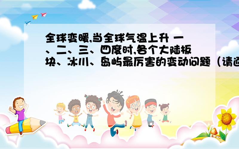 全球变暖,当全球气温上升 一、二、三、四度时,各个大陆板块、冰川、岛屿最厉害的变动问题（请逐一将严重的问题写下来,