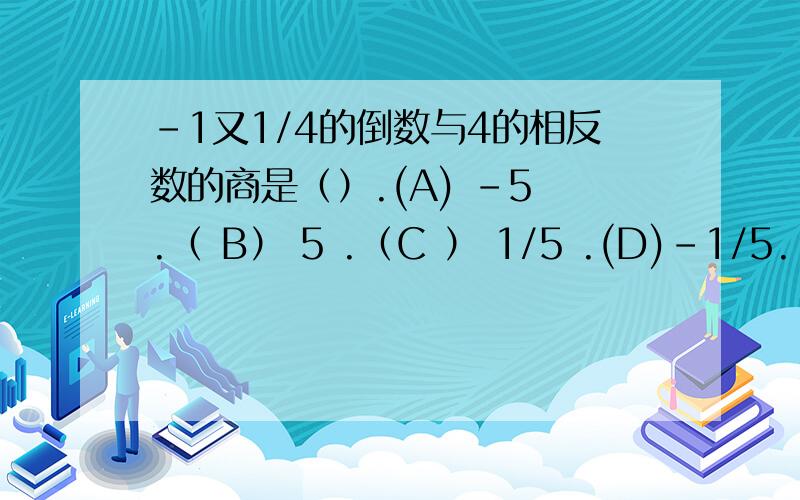 -1又1/4的倒数与4的相反数的商是（）.(A) -5 .（ B） 5 .（C ） 1/5 .(D)-1/5.