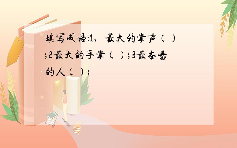 填写成语：1、最大的掌声（）；2最大的手掌（）；3最吝啬的人（）；