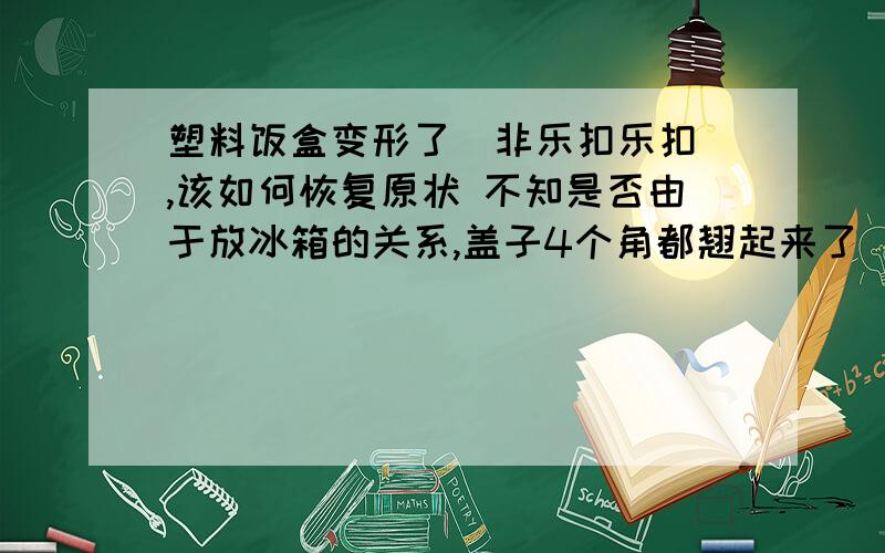 塑料饭盒变形了（非乐扣乐扣）,该如何恢复原状 不知是否由于放冰箱的关系,盖子4个角都翘起来了