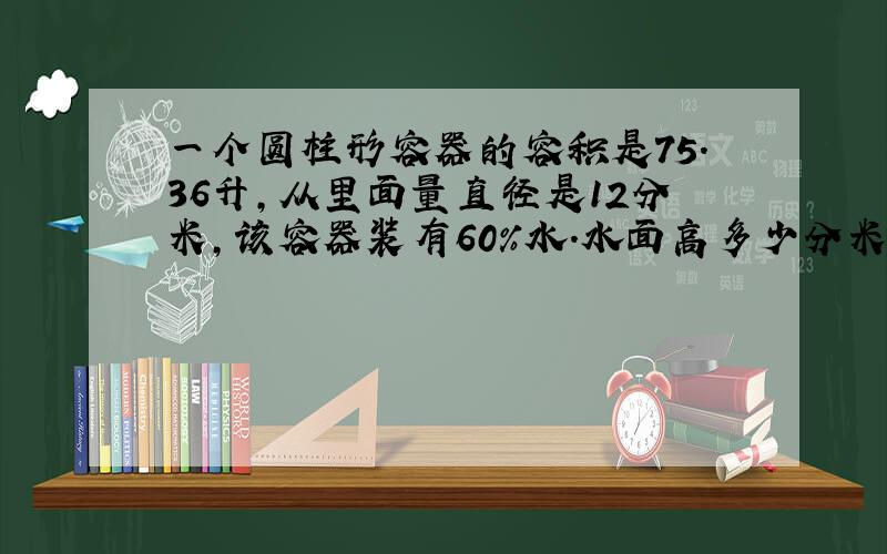 一个圆柱形容器的容积是75.36升,从里面量直径是12分米,该容器装有60%水.水面高多少分米