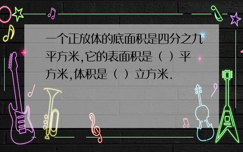 一个正放体的底面积是四分之九平方米,它的表面积是（ ）平方米,体积是（ ）立方米.