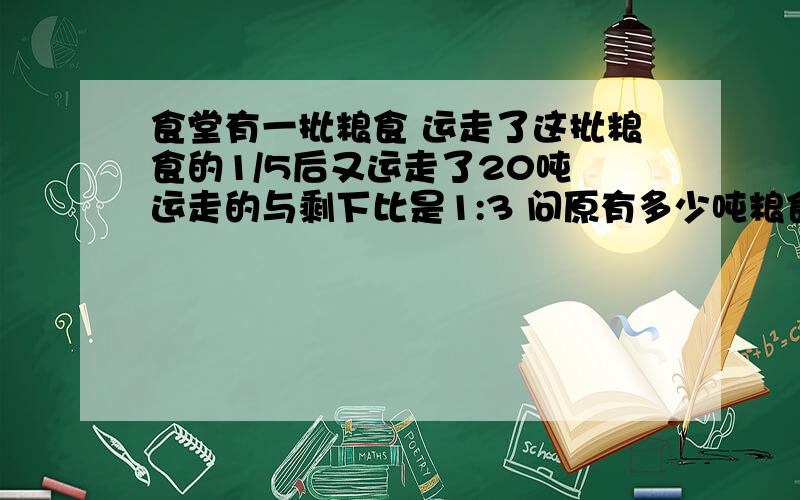 食堂有一批粮食 运走了这批粮食的1/5后又运走了20吨 运走的与剩下比是1:3 问原有多少吨粮食