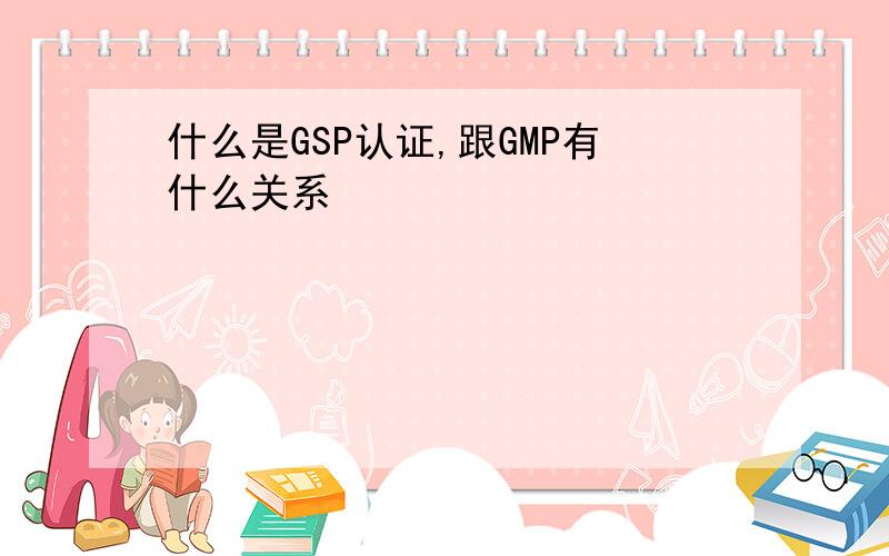 什么是GSP认证,跟GMP有什么关系