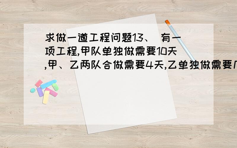 求做一道工程问题13、 有一项工程,甲队单独做需要10天,甲、乙两队合做需要4天,乙单独做需要几天?