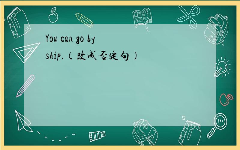 You can go by ship.（改成否定句）