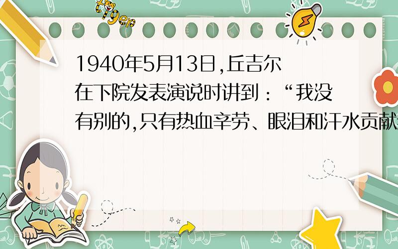 1940年5月13日,丘吉尔在下院发表演说时讲到：“我没有别的,只有热血辛劳、眼泪和汗水贡献给大家.你们问我们的政策是什