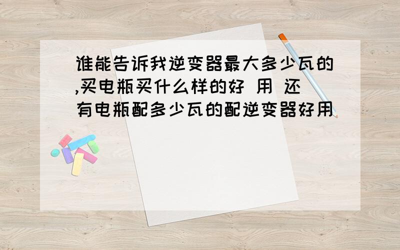 谁能告诉我逆变器最大多少瓦的,买电瓶买什么样的好 用 还有电瓶配多少瓦的配逆变器好用