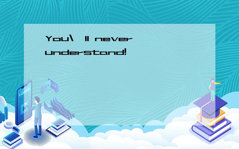 You\'ll never understand!