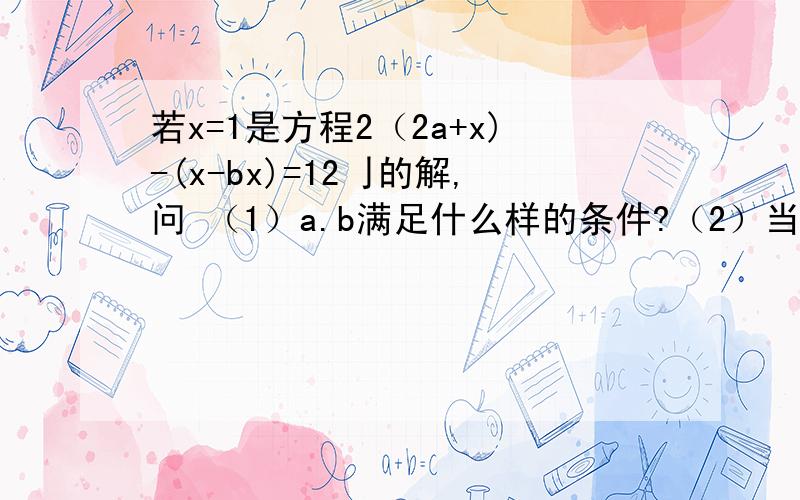 若x=1是方程2（2a+x)-(x-bx)=12亅的解,问 （1）a.b满足什么样的条件?（2）当b=2时,a的值是多少