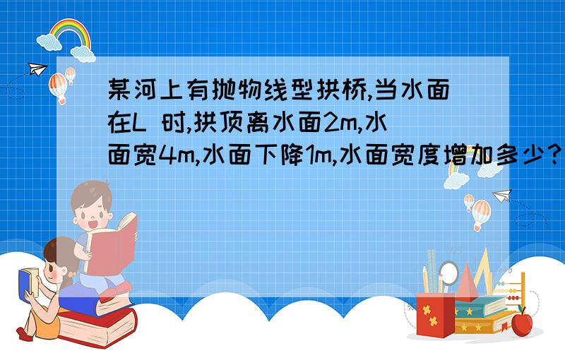 某河上有抛物线型拱桥,当水面在L 时,拱顶离水面2m,水面宽4m,水面下降1m,水面宽度增加多少? 无图