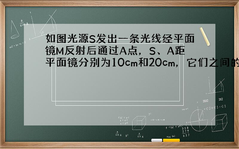 如图光源S发出一条光线经平面镜M反射后通过A点，S、A距平面镜分别为10cm和20cm，它们之间的水平距离为30cm．