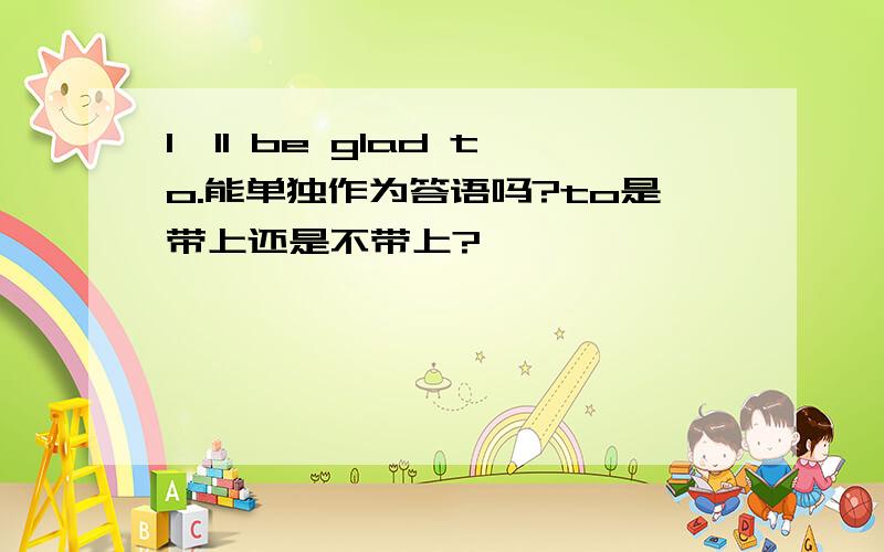 I'll be glad to.能单独作为答语吗?to是带上还是不带上?