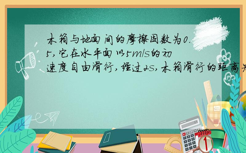 木箱与地面间的摩擦因数为0.5,它在水平面以5m/s的初速度自由滑行,经过2s,木箱滑行的距离为多少米?（g=10m/s