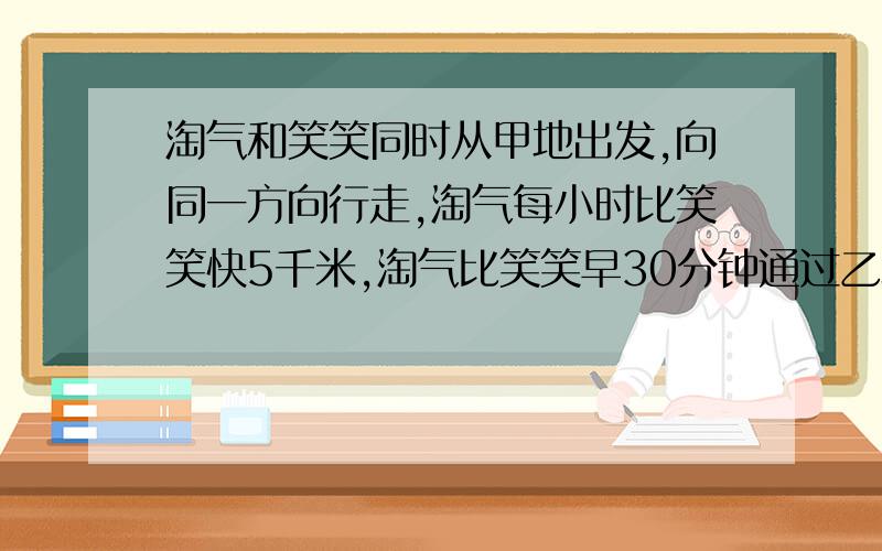 淘气和笑笑同时从甲地出发,向同一方向行走,淘气每小时比笑笑快5千米,淘气比笑笑早30分钟通过乙地.当笑笑到达乙地时,淘气