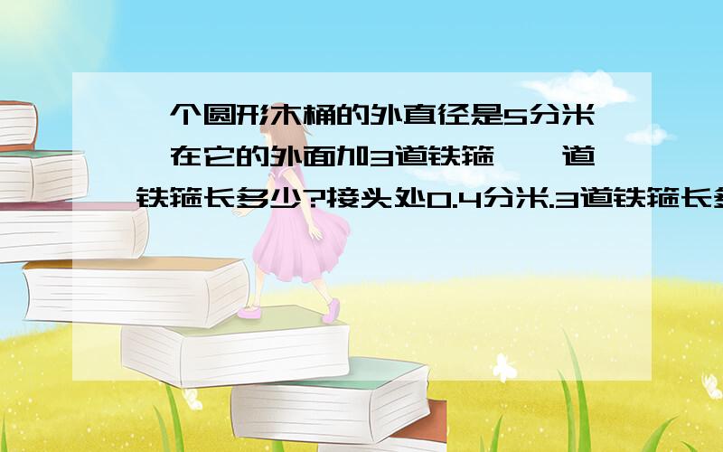 一个圆形木桶的外直径是5分米,在它的外面加3道铁箍,一道铁箍长多少?接头处0.4分米.3道铁箍长多少?