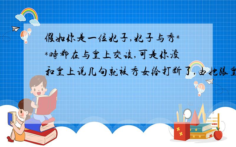 假如你是一位妃子,妃子与秀**时都在与皇上交谈,可是你没和皇上说几句就被秀女给打断了,由她跟皇上有说有乐的了,【在皇上看