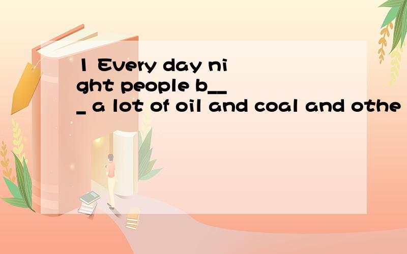 1 Every day night people b___ a lot of oil and coal and othe