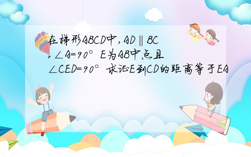 在梯形ABCD中,AD‖BC,∠A=90°E为AB中点且∠CED=90°求证E到CD的距离等于EA