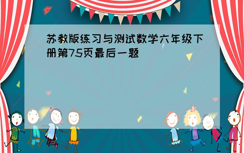 苏教版练习与测试数学六年级下册第75页最后一题