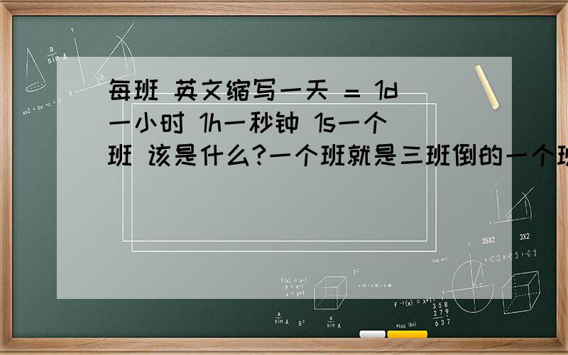 每班 英文缩写一天 = 1d一小时 1h一秒钟 1s一个班 该是什么?一个班就是三班倒的一个班（八小时）