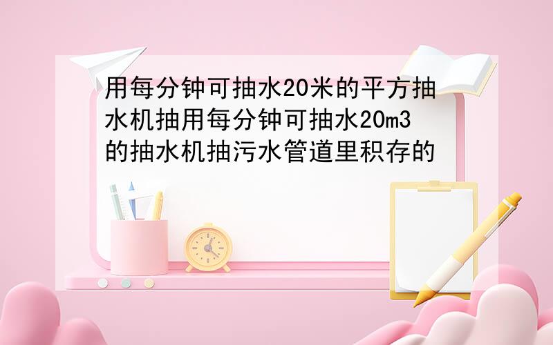 用每分钟可抽水20米的平方抽水机抽用每分钟可抽水20m3的抽水机抽污水管道里积存的