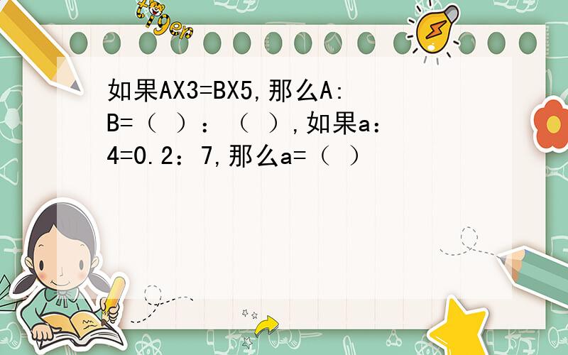 如果AX3=BX5,那么A:B=（ ）：（ ）,如果a：4=0.2：7,那么a=（ ）