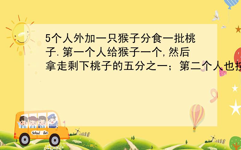 5个人外加一只猴子分食一批桃子.第一个人给猴子一个,然后拿走剩下桃子的五分之一；第二个人也按照第一个人的方法将剩下的桃子