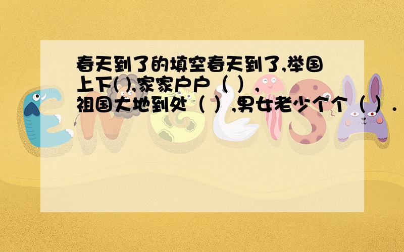 春天到了的填空春天到了,举国上下( ),家家户户（ ）,祖国大地到处（ ）,男女老少个个（ ）.