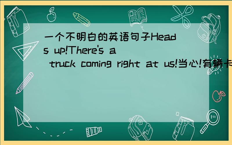 一个不明白的英语句子Heads up!There's a truck coming right at us!当心!有辆卡