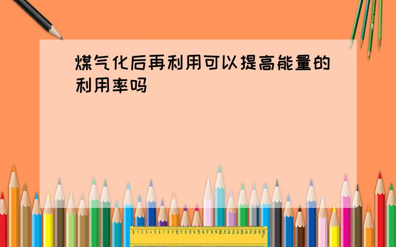 煤气化后再利用可以提高能量的利用率吗