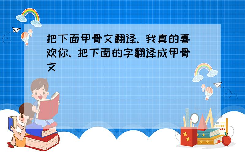 把下面甲骨文翻译. 我真的喜欢你. 把下面的字翻译成甲骨文