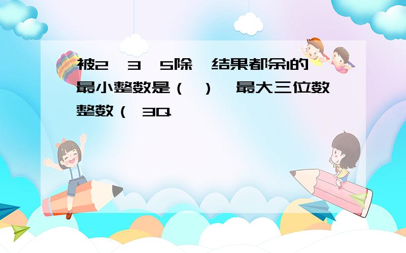 被2,3,5除,结果都余1的最小整数是（ ）,最大三位数整数（ 3Q