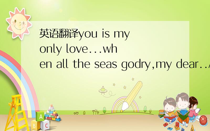 英语翻译you is my only love...when all the seas godry,my dear..A