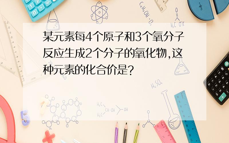 某元素每4个原子和3个氧分子反应生成2个分子的氧化物,这种元素的化合价是?