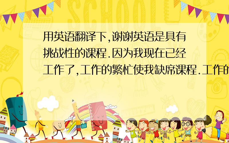 用英语翻译下,谢谢英语是具有挑战性的课程.因为我现在已经工作了,工作的繁忙使我缺席课程.工作的劳累使我不愿再去上课.但是