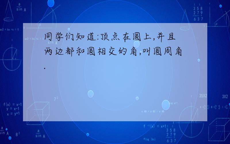 同学们知道:顶点在圆上,并且两边都和圆相交的角,叫圆周角.