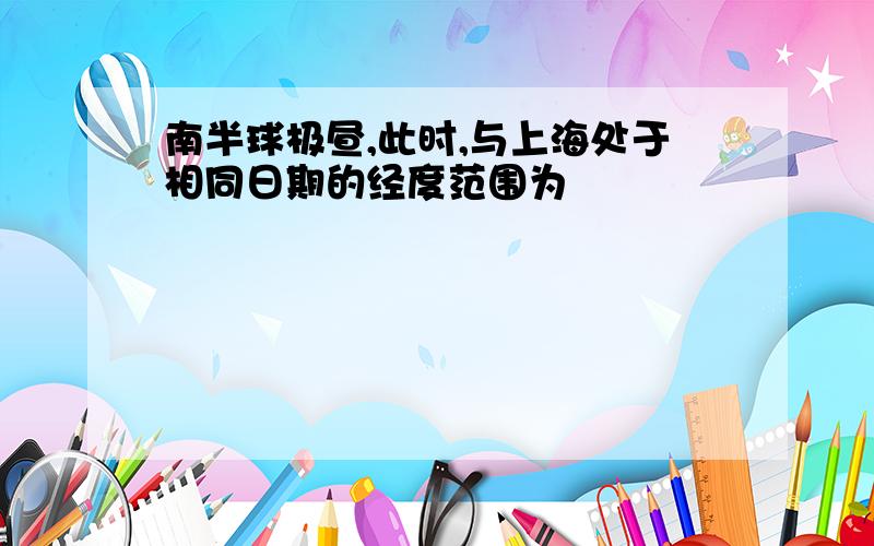 南半球极昼,此时,与上海处于相同日期的经度范围为