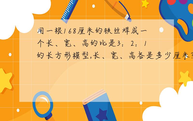 用一根168厘米的铁丝焊成一个长、宽、高的比是3：2：1的长方形模型,长、宽、高各是多少厘米?