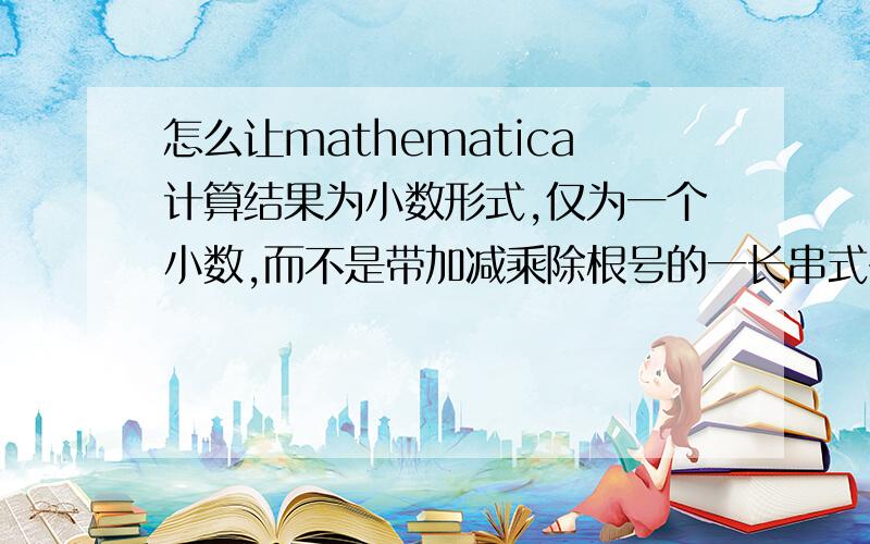 怎么让mathematica计算结果为小数形式,仅为一个小数,而不是带加减乘除根号的一长串式子,