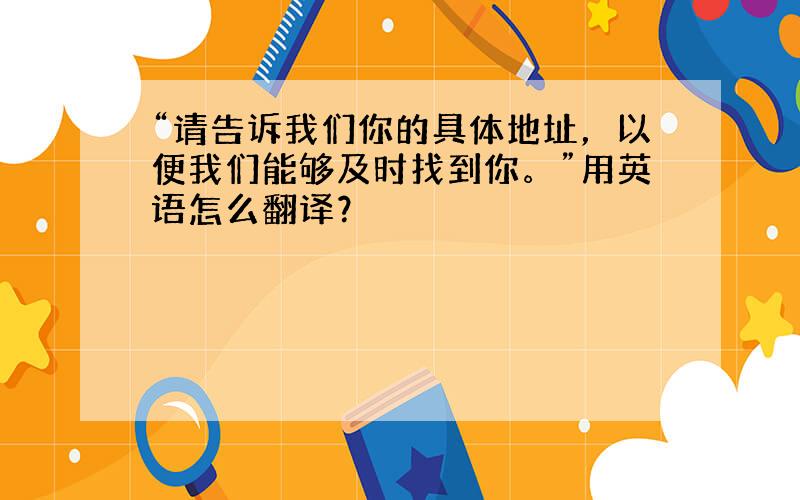 “请告诉我们你的具体地址，以便我们能够及时找到你。”用英语怎么翻译？