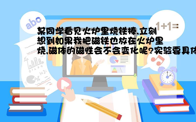 某同学看见火炉里烧铁棒,立刻想到如果我把磁铁也放在火炉里烧,磁体的磁性会不会变化呢?实验要具体步骤