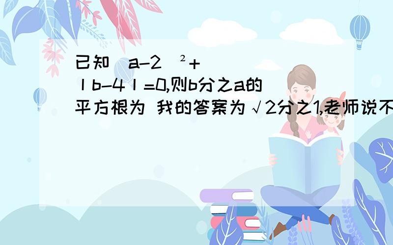 已知(a-2)²+丨b-4丨=0,则b分之a的平方根为 我的答案为√2分之1,老师说不对、