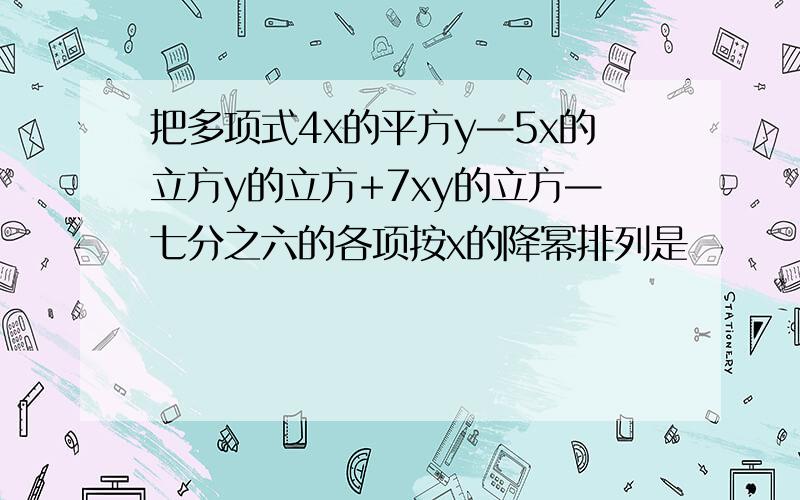 把多项式4x的平方y—5x的立方y的立方+7xy的立方—七分之六的各项按x的降幂排列是