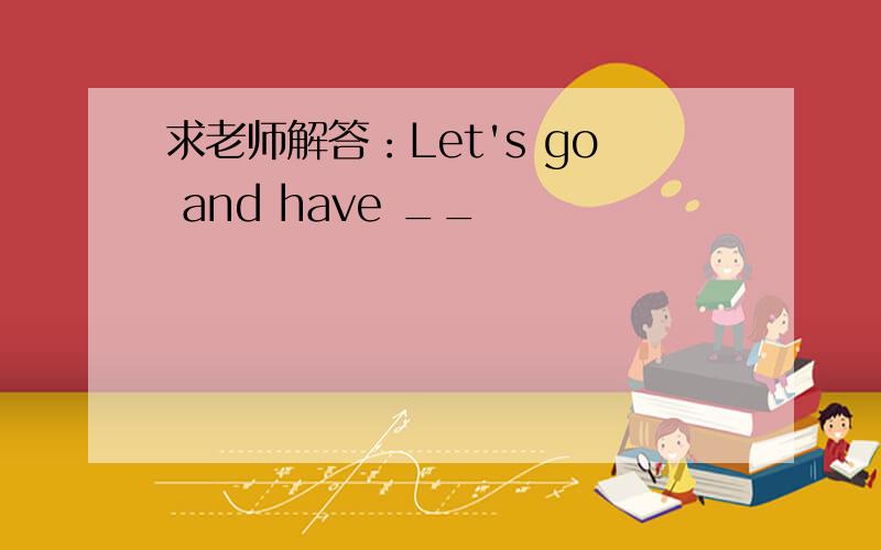 求老师解答：Let's go and have __