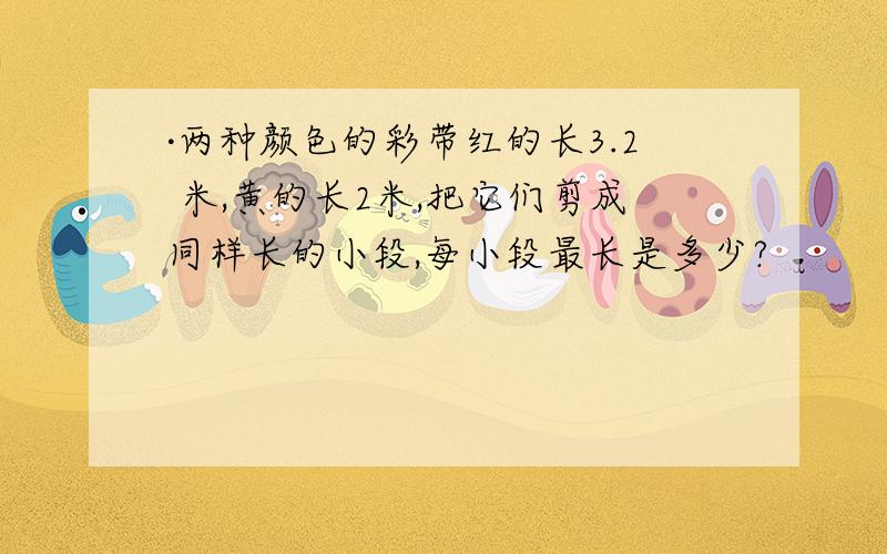 ·两种颜色的彩带红的长3.2 米,黄的长2米,把它们剪成同样长的小段,每小段最长是多少?