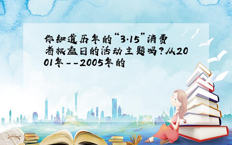 你知道历年的“3.15”消费者权益日的活动主题吗?从2001年--2005年的